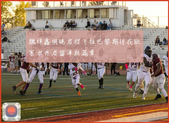 魏祥鑫明晚启程飞往巴黎期待在欧塞尔开启留洋新篇章