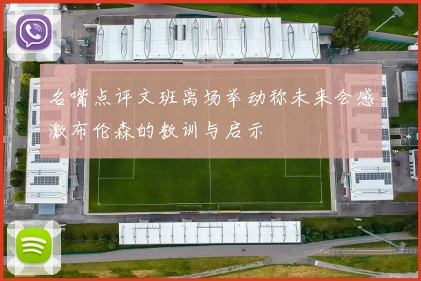 名嘴点评文班离场举动称未来会感激布伦森的教训与启示