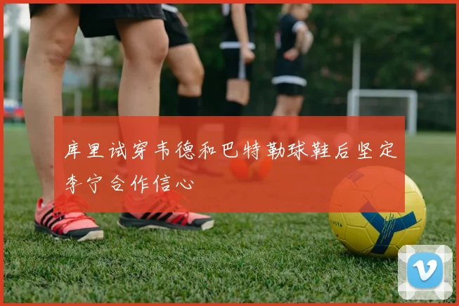 库里试穿韦德和巴特勒球鞋后坚定李宁合作信心