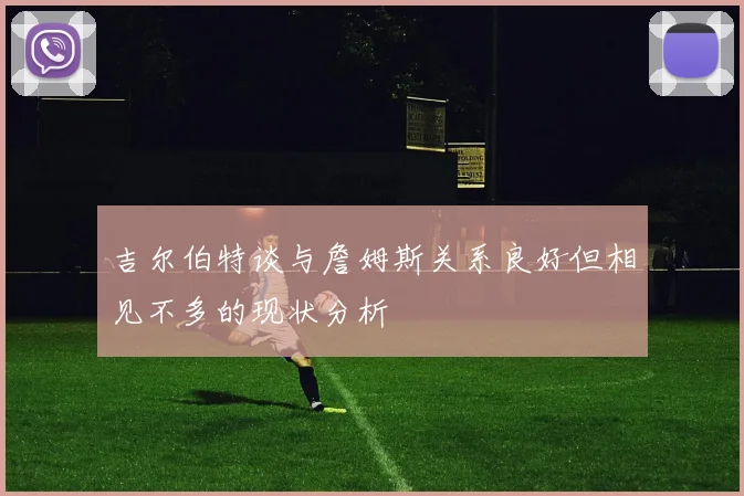 吉尔伯特谈与詹姆斯关系良好但相见不多的现状分析