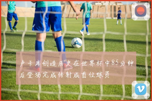 卢卡库创造历史在世界杯中85分钟后登场完成传射成首位球员