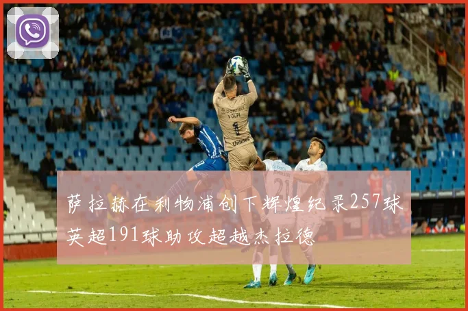 萨拉赫在利物浦创下辉煌纪录257球英超191球助攻超越杰拉德