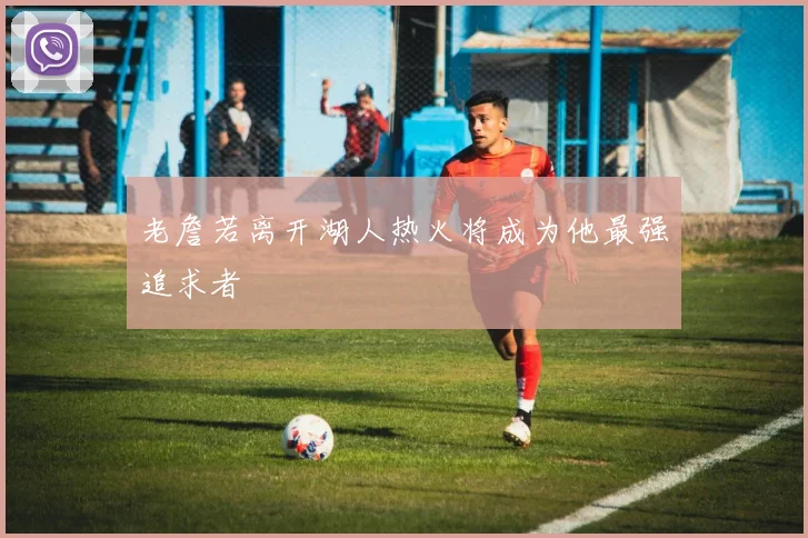 老詹若离开湖人热火将成为他最强追求者