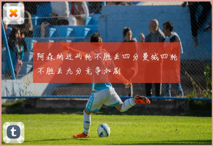 阿森纳近两轮不胜丢四分曼城四轮不胜丢九分竞争加剧