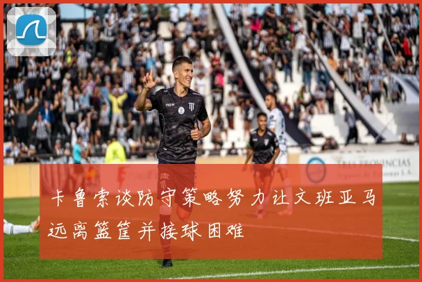 卡鲁索谈防守策略努力让文班亚马远离篮筐并接球困难