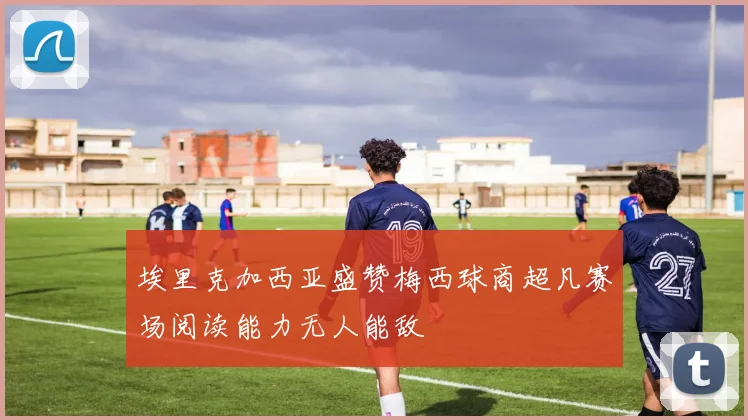 埃里克加西亚盛赞梅西球商超凡赛场阅读能力无人能敌