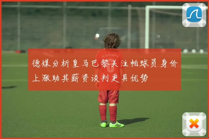 德媒分析皇马巴黎关注帕球员身价上涨助其薪资谈判更具优势