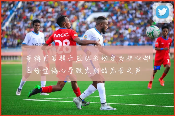 夸梅直言骑士应以米切尔为核心却因哈登偏心导致失利的无奈之声