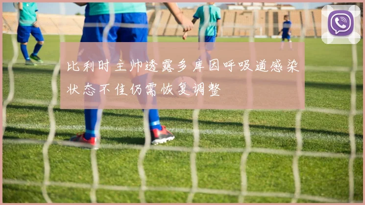 比利时主帅透露多库因呼吸道感染状态不佳仍需恢复调整