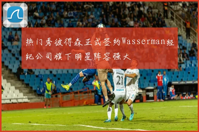 热门秀彼得森正式签约Wasserman经纪公司旗下明星阵容强大