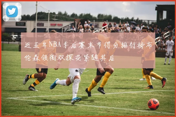 近五年NBA季后赛末节得分排行榜布伦森领衔双探花紧随其后