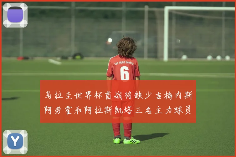 乌拉圭世界杯首战将缺少吉梅内斯阿劳霍和阿拉斯凯塔三名主力球员