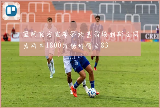 篮网官方宣布签约基翁埃利斯合同为两年1800万场均得分83