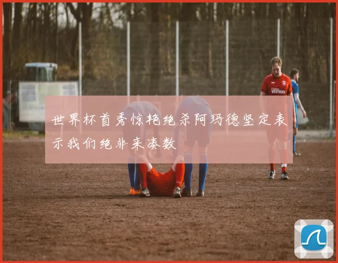 世界杯首秀惊艳绝杀阿玛德坚定表示我们绝非来凑数