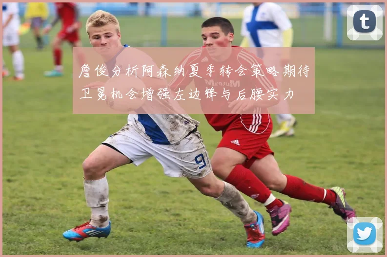 詹俊分析阿森纳夏季转会策略期待卫冕机会增强左边锋与后腰实力