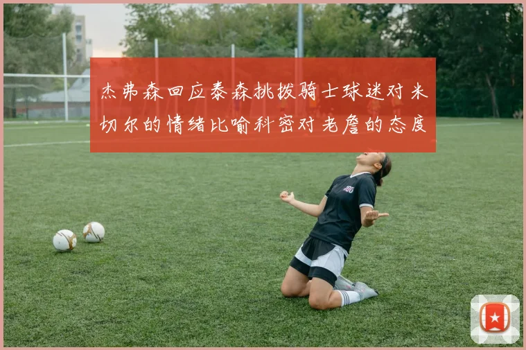 杰弗森回应泰森挑拨骑士球迷对米切尔的情绪比喻科密对老詹的态度