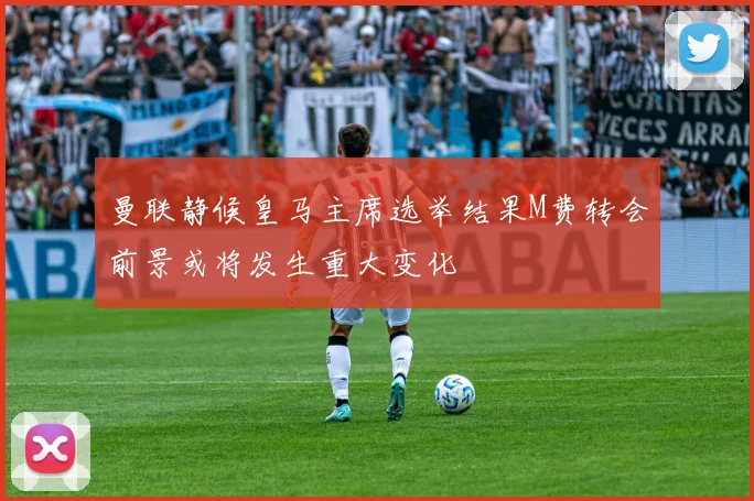 曼联静候皇马主席选举结果M费转会前景或将发生重大变化