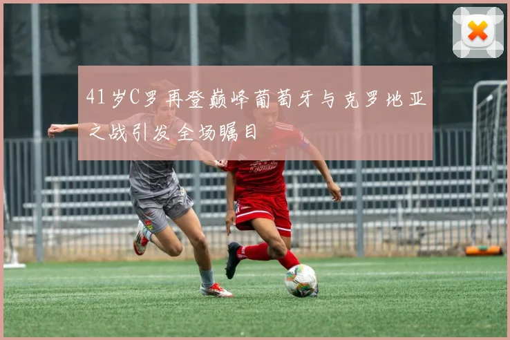 41岁C罗再登巅峰葡萄牙与克罗地亚之战引发全场瞩目