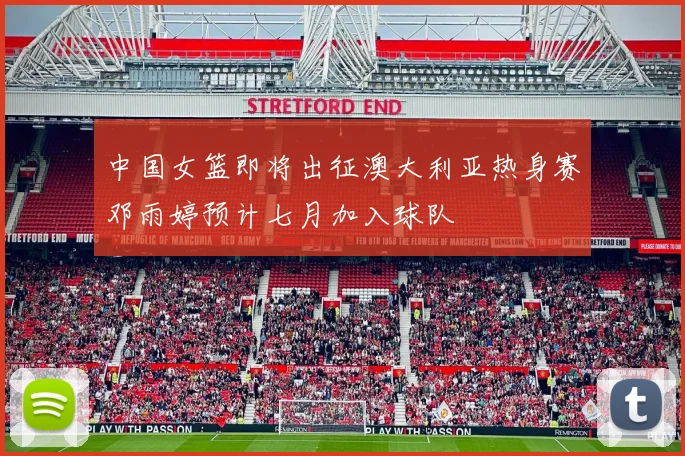中国女篮即将出征澳大利亚热身赛邓雨婷预计七月加入球队