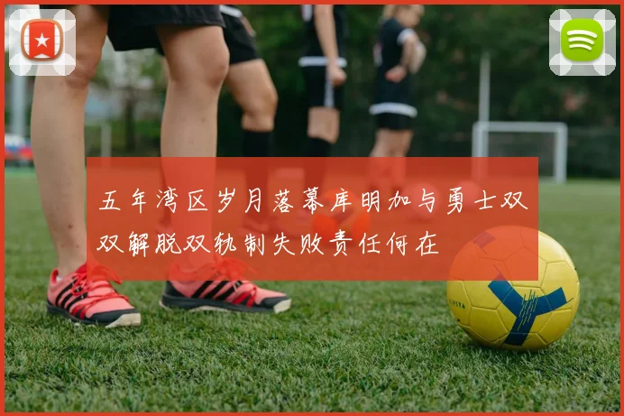 五年湾区岁月落幕库明加与勇士双双解脱双轨制失败责任何在