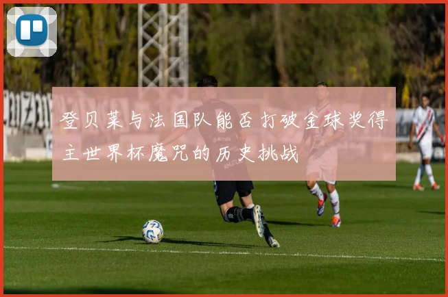 登贝莱与法国队能否打破金球奖得主世界杯魔咒的历史挑战