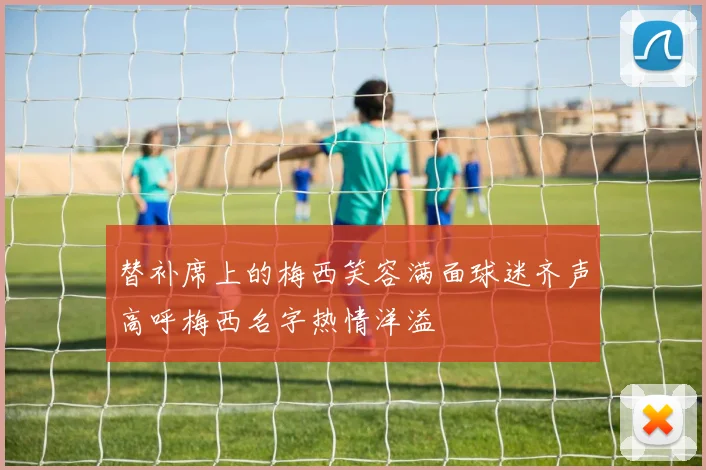 替补席上的梅西笑容满面球迷齐声高呼梅西名字热情洋溢