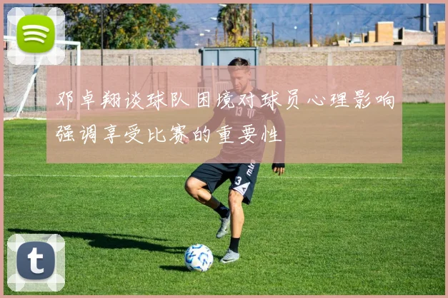 邓卓翔谈球队困境对球员心理影响强调享受比赛的重要性